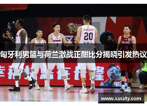 匈牙利男篮与荷兰激战正酣比分揭晓引发热议